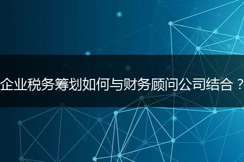 企业税务筹划如何与财务顾问公司结合？