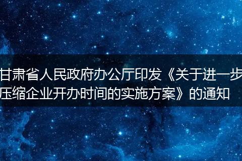 甘肃省人民政府办公厅印发《关于进一步压缩企业开办时间的实施方案》的通知