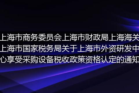 上海市商务委员会上海市财政局上海海关上海市国家税务局关于上海市外资研发中心享受采购设备税收政策资格认定的通知