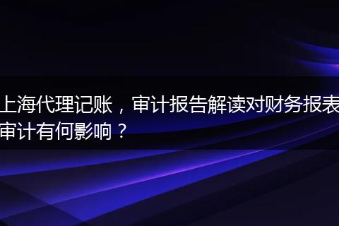 上海代理记账，审计报告解读对财务报表审计有何影响？