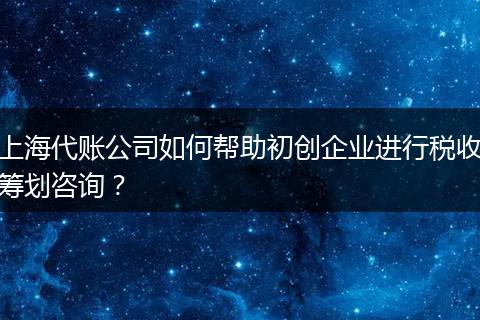 上海代账公司如何帮助初创企业进行税收筹划咨询？