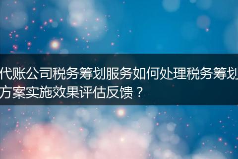 代账公司税务筹划服务如何处理税务筹划方案实施效果评估反馈？