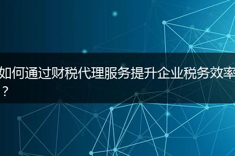如何通过财税代理服务提升企业税务效率？