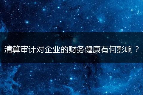 清算审计对企业的财务健康有何影响？