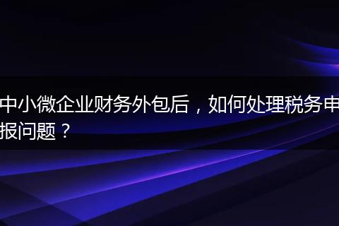 中小微企业财务外包后，如何处理税务申报问题？
