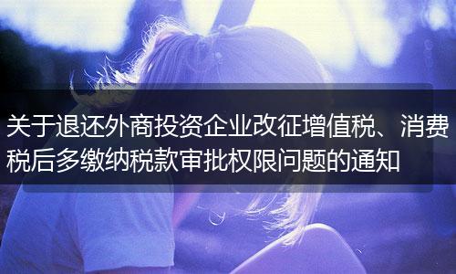 关于退还外商投资企业改征增值税、消费税后多缴纳税款审批权限问题的通知