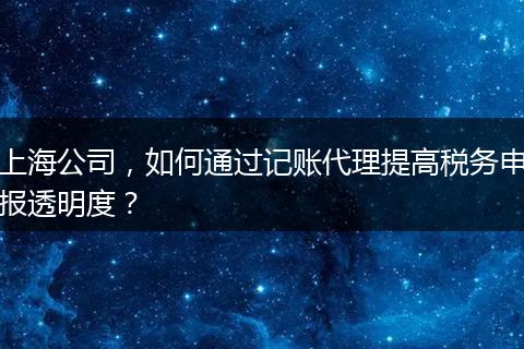 上海公司，如何通过记账代理提高税务申报透明度？