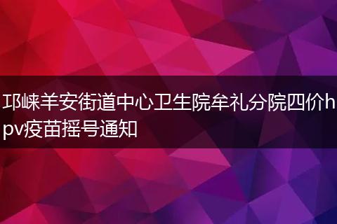 邛崃羊安街道中心卫生院牟礼分院四价hpv疫苗摇号通知