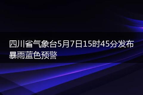四川省气象台5月7日15时45分发布暴雨蓝色预警