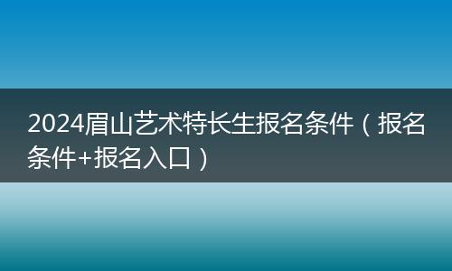 2024眉山艺术特长生报名条件（报名条件+报名入口）
