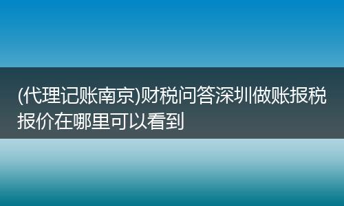 (代理记账南京)财税问答深圳做账报税报价在哪里可以看到