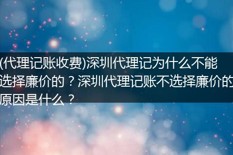 (代理记账收费)深圳代理记为什么不能选择廉价的?深圳代理记账不选择廉价的原因是什么?