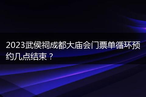 2023武侯祠成都大庙会门票单循环预约几点结束？
