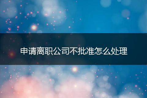 申请离职公司不批准怎么处理
