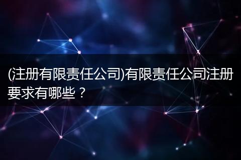 (注册有限责任公司)有限责任公司注册要求有哪些?