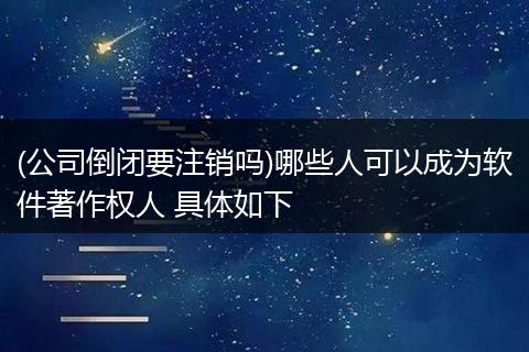 (公司倒闭要注销吗)哪些人可以成为软件著作权人 具体如下