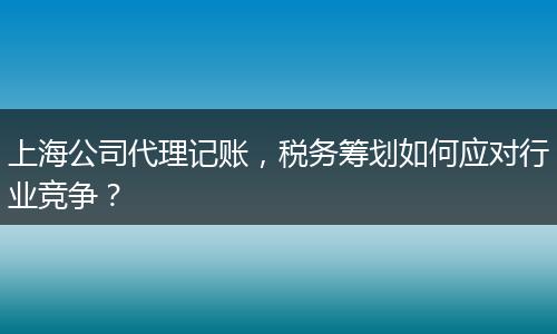 上海公司代理记账，税务筹划如何应对行业竞争？