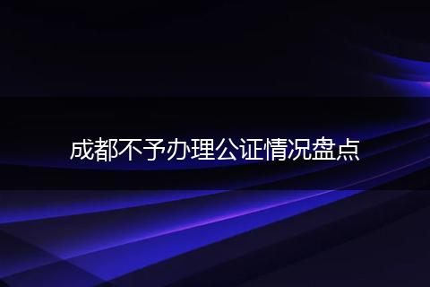 成都不予办理公证情况盘点