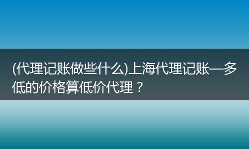 (代理记账做些什么)上海代理记账—多低的价格算低价代理？