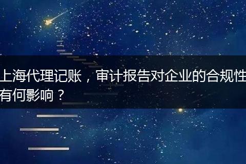 上海代理记账，审计报告对企业的合规性有何影响？