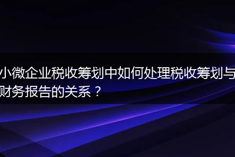 小微企业税收筹划中如何处理税收筹划与财务报告的关系？