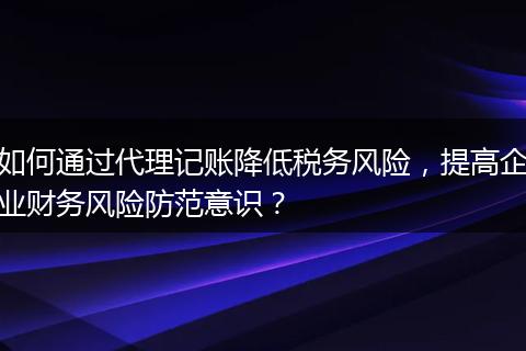 如何通过代理记账降低税务风险，提高企业财务风险防范意识？