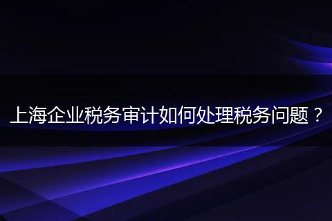 上海企业税务审计如何处理税务问题？