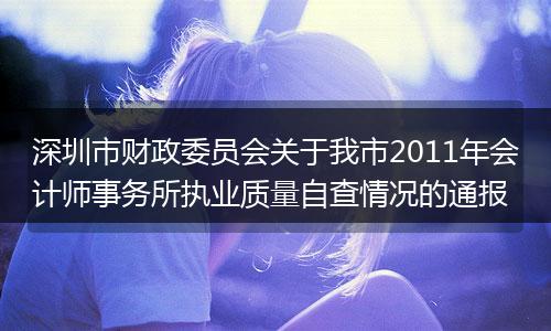 深圳市财政委员会关于我市2011年会计师事务所执业质量自查情况的通报