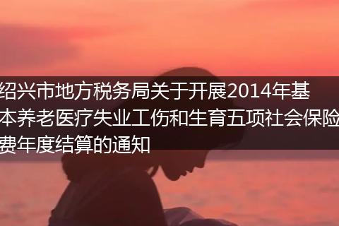 绍兴市地方税务局关于开展2014年基本养老医疗失业工伤和生育五项社会保险费年度结算的通知