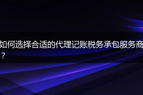 如何选择合适的代理记账税务承包服务商？