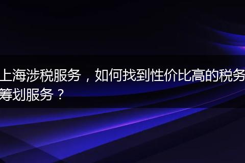 上海涉税服务，如何找到性价比高的税务筹划服务？