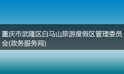 重庆市武隆区白马山旅游度假区管理委员会(政务服务网)