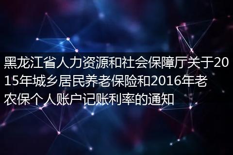 黑龙江省人力资源和社会保障厅关于2015年城乡居民养老保险和2016年老农保个人账户记账利率的通知