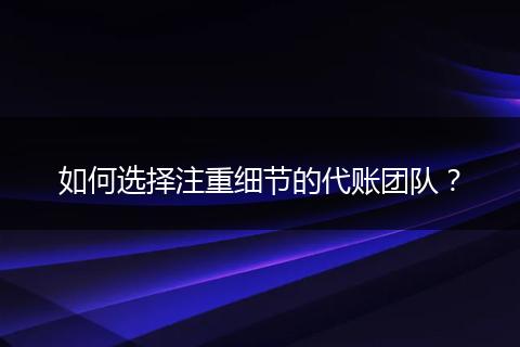 如何选择注重细节的代账团队？