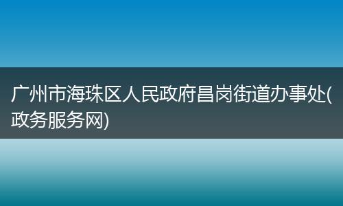 广州市海珠区人民政府昌岗街道办事处(政务服务网)