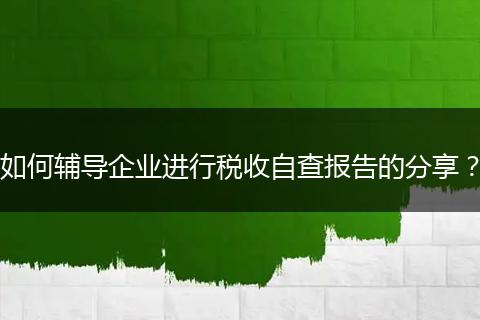 如何辅导企业进行税收自查报告的分享？