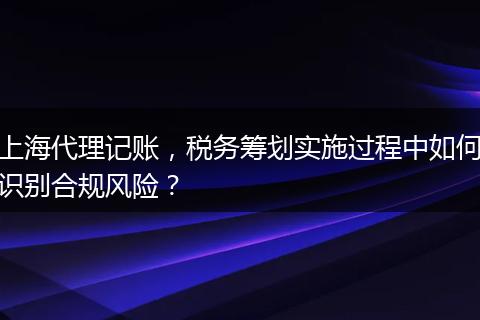 上海代理记账，税务筹划实施过程中如何识别合规风险？