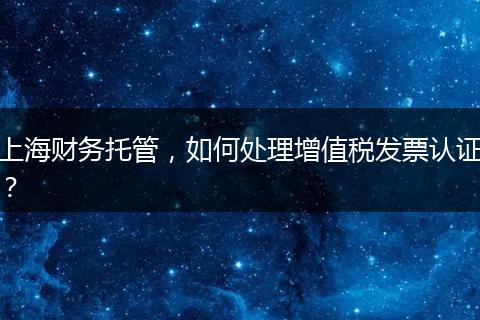 上海财务托管，如何处理增值税发票认证？