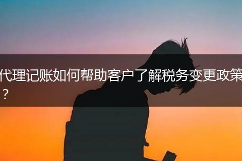 代理记账如何帮助客户了解税务变更政策？
