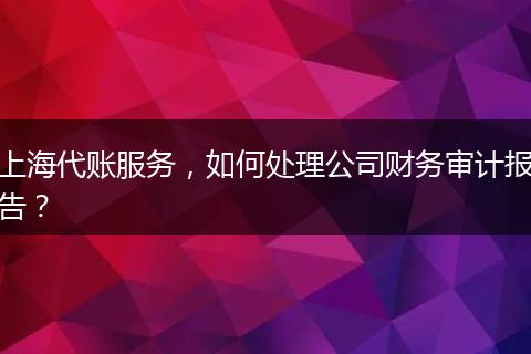 上海代账服务，如何处理公司财务审计报告？