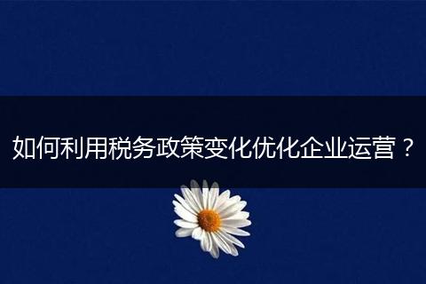 如何利用税务政策变化优化企业运营？