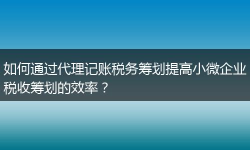 如何通过代理记账税务筹划提高小微企业税收筹划的效率？