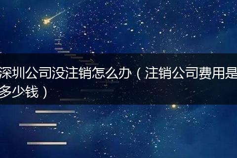 深圳公司没注销怎么办（注销公司费用是多少钱）