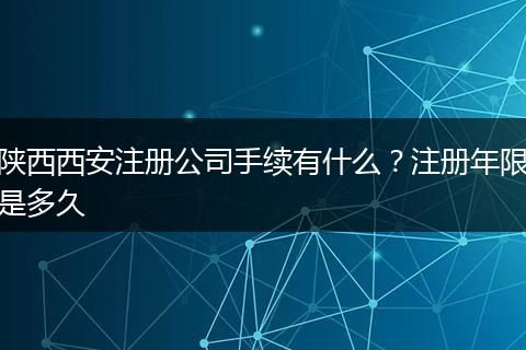 陕西西安注册公司手续有什么？注册年限是多久