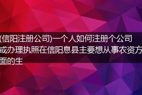 (信阳注册公司)一个人如何注册个公司或办理执照在信阳息县主要想从事农资方面的生
