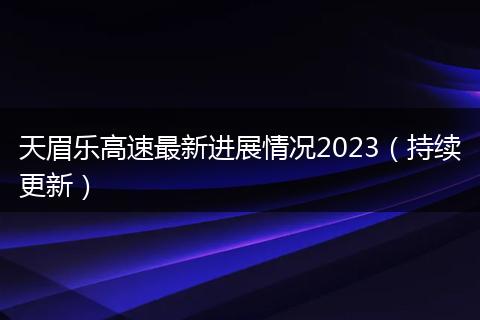 天眉乐高速最新进展情况2023（持续更新）