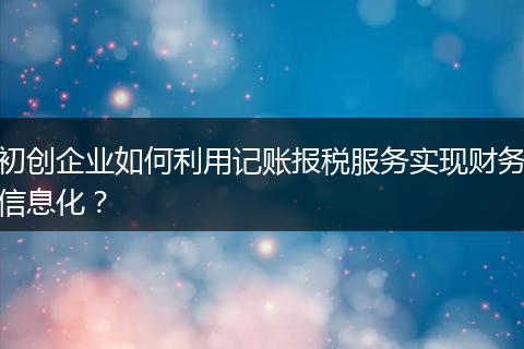 初创企业如何利用记账报税服务实现财务信息化？