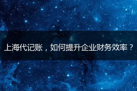 上海代记账，如何提升企业财务效率？