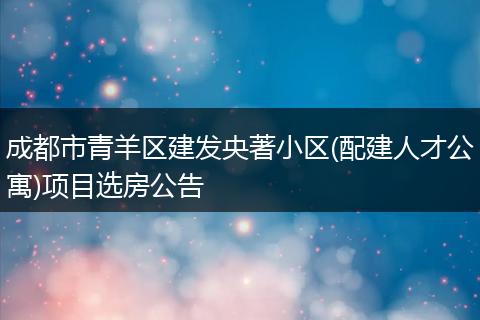 成都市青羊区建发央著小区(配建人才公寓)项目选房公告