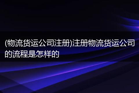(物流货运公司注册)注册物流货运公司的流程是怎样的